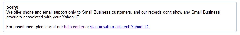 Sorry! We offer phone and email support only to Small Business customers, and our records don't show any Small Business products associated with your Yahoo! ID.