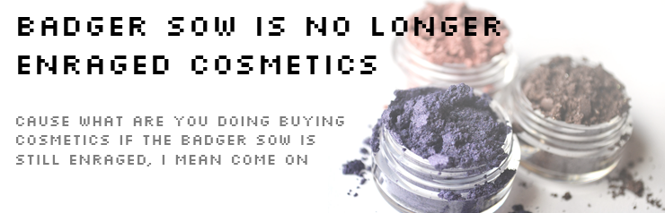 BADGER SOW IS NO LONGER ENRAGED COSMETICS: CAUSE WHAT ARE YOU DOING BUYING COSMETICS IF THE BADGER SOW IS STILL ENRAGED, I MEAN COME ON